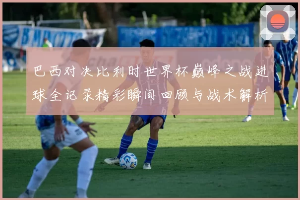 巴西对决比利时世界杯巅峰之战进球全记录精彩瞬间回顾与战术解析