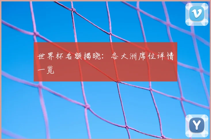 世界杯名额揭晓：各大洲席位详情一览
