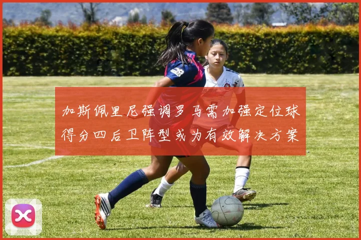 加斯佩里尼强调罗马需加强定位球得分四后卫阵型或为有效解决方案