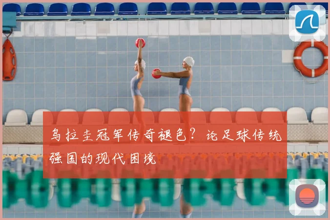 乌拉圭冠军传奇褪色?论足球传统强国的现代困境