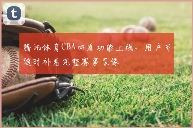 腾讯体育CBA回看功能上线，用户可随时补看完整赛事录像