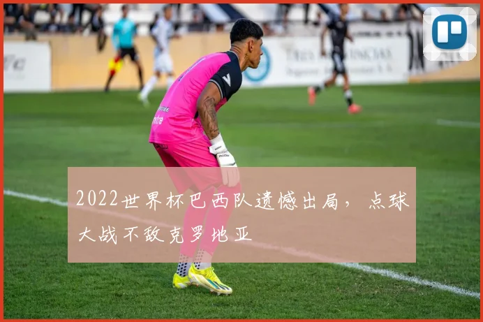 2022世界杯巴西队遗憾出局，点球大战不敌克罗地亚