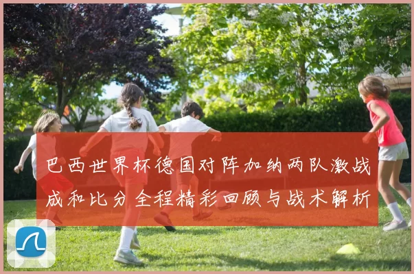 巴西世界杯德国对阵加纳两队激战成和比分全程精彩回顾与战术解析