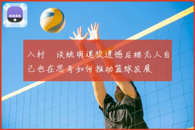 八村塁谈姚明退役遗憾后继无人自己也在思考如何推动篮球发展