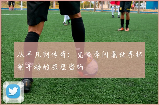 从平凡到传奇：克洛泽问鼎世界杯射手榜的深层密码