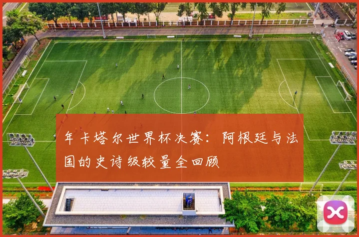 年卡塔尔世界杯决赛：阿根廷与法国的史诗级较量全回顾