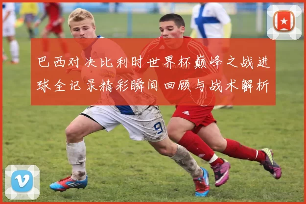 巴西对决比利时世界杯巅峰之战进球全记录精彩瞬间回顾与战术解析