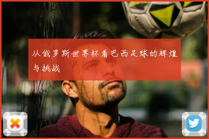 从俄罗斯世界杯看巴西足球的辉煌与挑战