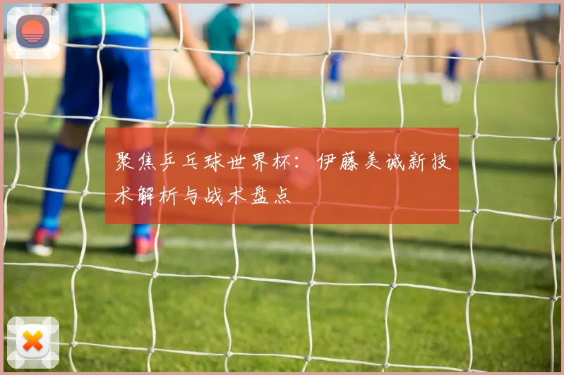 聚焦乒乓球世界杯：伊藤美诚新技术解析与战术盘点