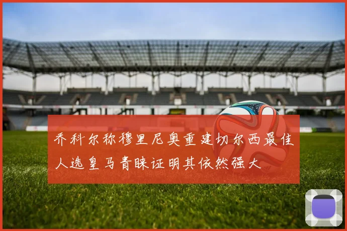 乔科尔称穆里尼奥重建切尔西最佳人选皇马青睐证明其依然强大