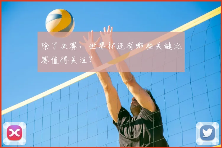 除了决赛,世界杯还有哪些关键比赛值得关注?