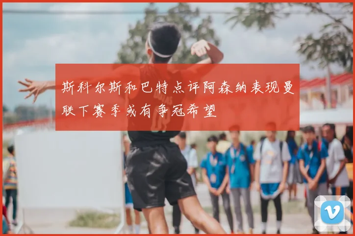 斯科尔斯和巴特点评阿森纳表现曼联下赛季或有争冠希望