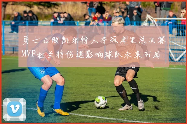 勇士击败凯尔特人夺冠库里总决赛MVP杜兰特伤退影响球队未来布局