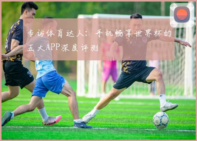 专访体育达人：手机畅享世界杯的五大APP深度评测