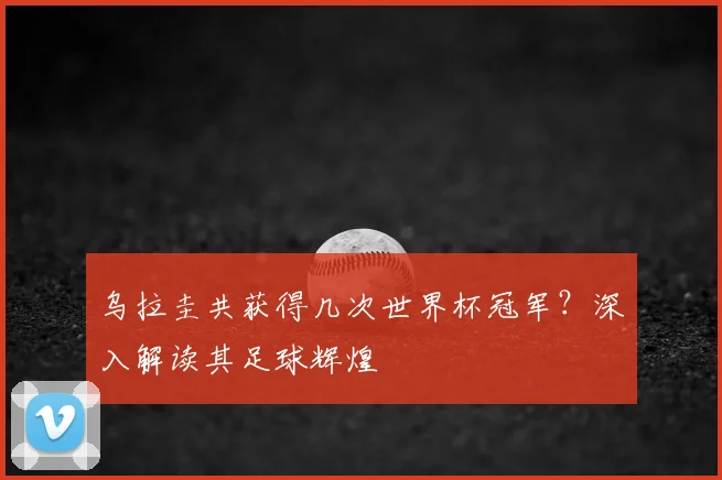 乌拉圭共获得几次世界杯冠军?深入解读其足球辉煌