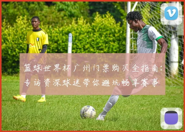 篮球世界杯广州门票购买全指南：专访资深球迷带你避坑畅享赛事