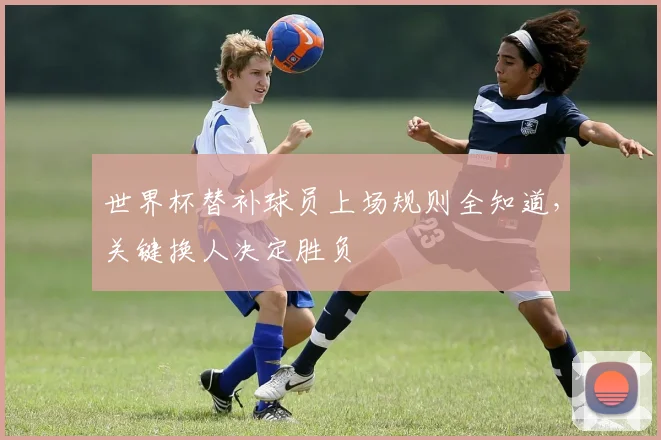 世界杯替补球员上场规则全知道，关键换人决定胜负