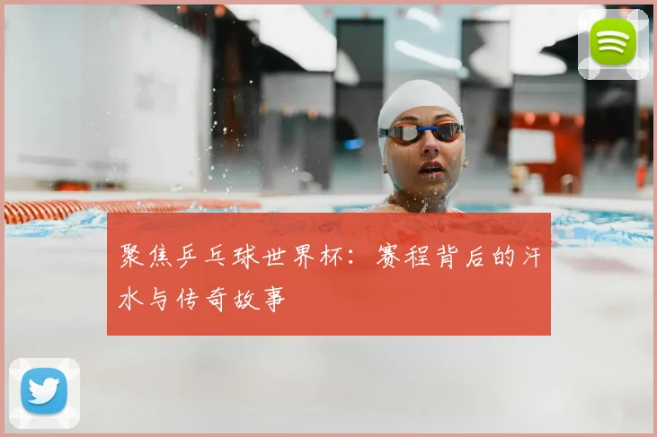 聚焦乒乓球世界杯：赛程背后的汗水与传奇故事