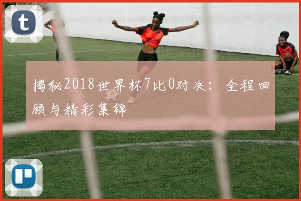 揭秘2018世界杯7比0对决：全程回顾与精彩集锦