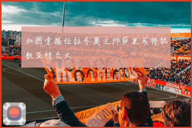 加图索接任拉齐奥主帅萨里或将执教亚特兰大