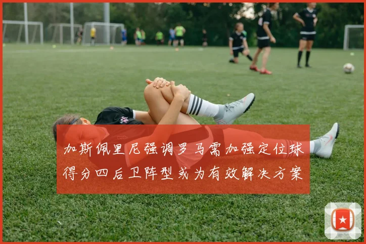 加斯佩里尼强调罗马需加强定位球得分四后卫阵型或为有效解决方案