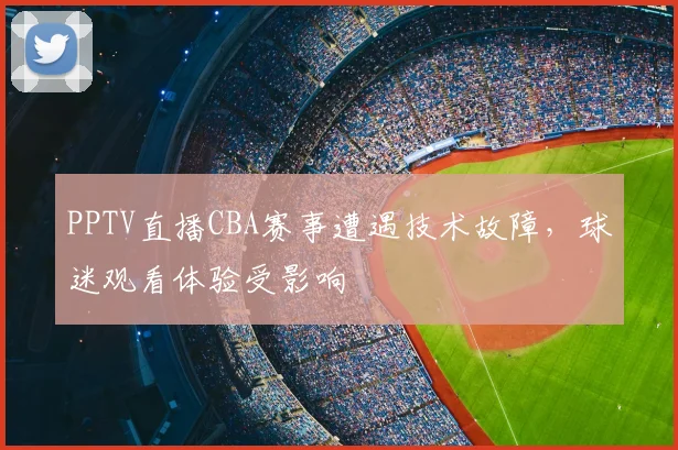 PPTV直播CBA赛事遭遇技术故障,球迷观看体验受影响