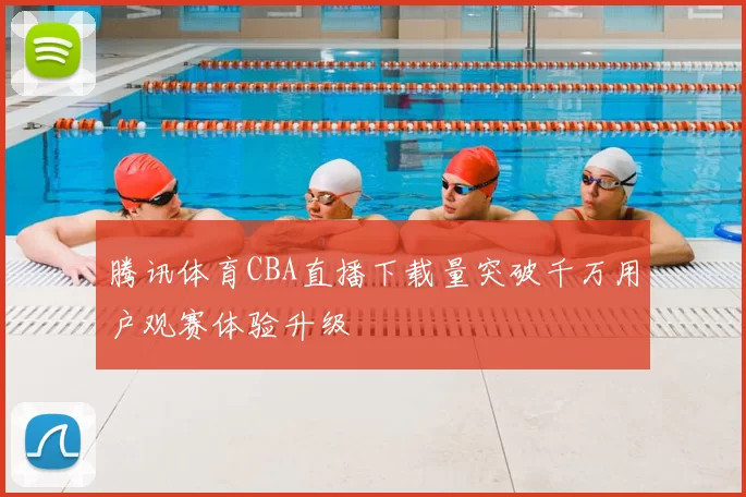 腾讯体育CBA直播下载量突破千万用户观赛体验升级