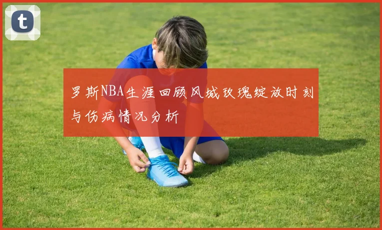 罗斯NBA生涯回顾风城玫瑰绽放时刻与伤病情况分析