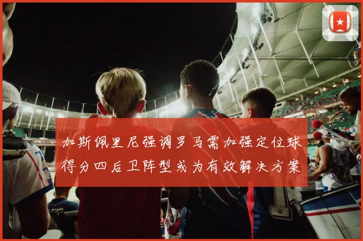 加斯佩里尼强调罗马需加强定位球得分四后卫阵型或为有效解决方案