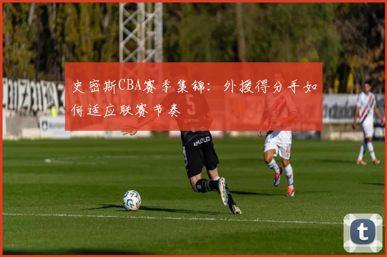 史密斯CBA赛季集锦：外援得分手如何适应联赛节奏