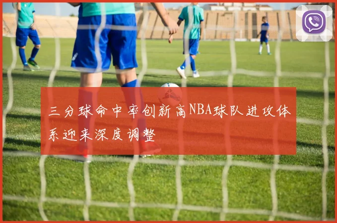 三分球命中率创新高NBA球队进攻体系迎来深度调整