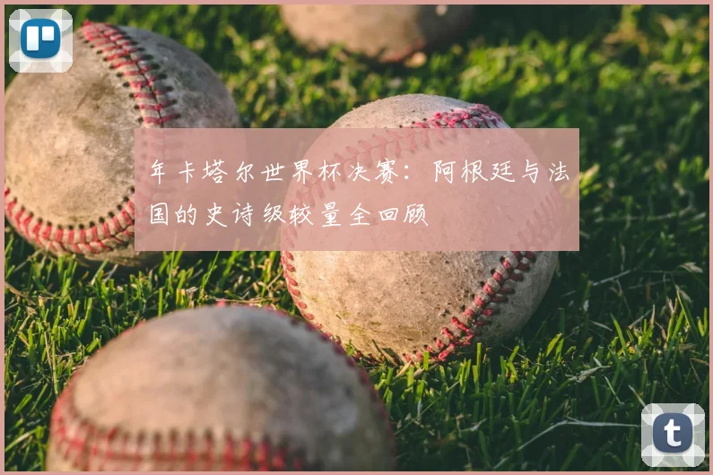 年卡塔尔世界杯决赛：阿根廷与法国的史诗级较量全回顾