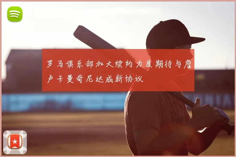 罗马俱乐部加大续约力度期待与詹卢卡曼奇尼达成新协议