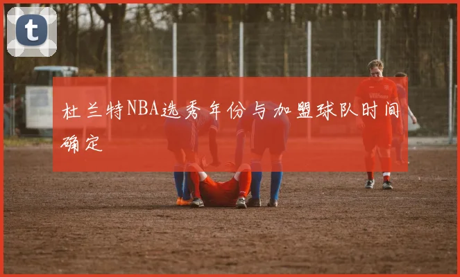 杜兰特NBA选秀年份与加盟球队时间确定