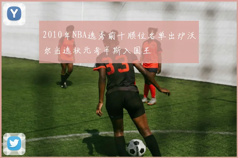 2010年NBA选秀前十顺位名单出炉沃尔当选状元考辛斯入国王