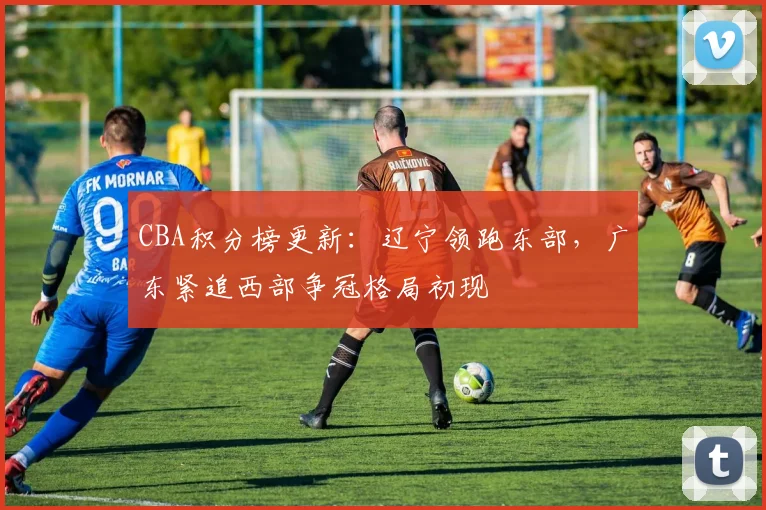 CBA积分榜更新：辽宁领跑东部，广东紧追西部争冠格局初现