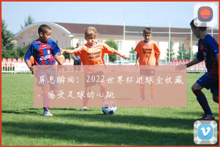 屏息瞬间:2022世界杯进球全收藏,感受足球的心跳