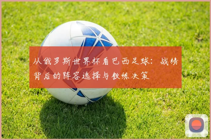 从俄罗斯世界杯看巴西足球:战绩背后的阵容选择与教练决策