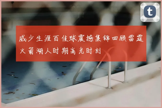 威少生涯百佳球震撼集锦回顾雷霆火箭湖人时期高光时刻