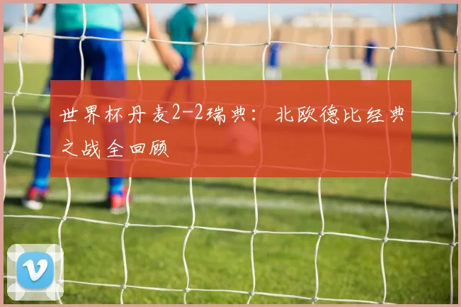 世界杯丹麦2-2瑞典：北欧德比经典之战全回顾