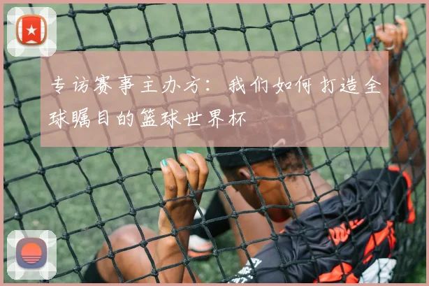 专访赛事主办方：我们如何打造全球瞩目的篮球世界杯