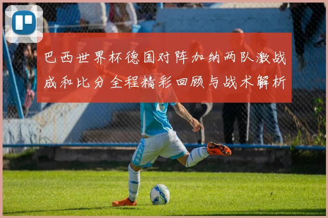 巴西世界杯德国对阵加纳两队激战成和比分全程精彩回顾与战术解析