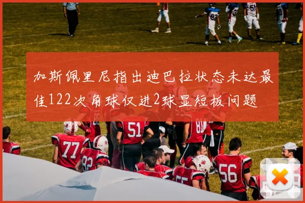 加斯佩里尼指出迪巴拉状态未达最佳122次角球仅进2球显短板问题